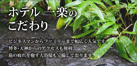 ホテル一楽のこだわり　ビジネスマンからファミリーまで幅広く人気です。博多・天神からのアクセスも便利、旅の疲れを癒す大浴場も完備しております。